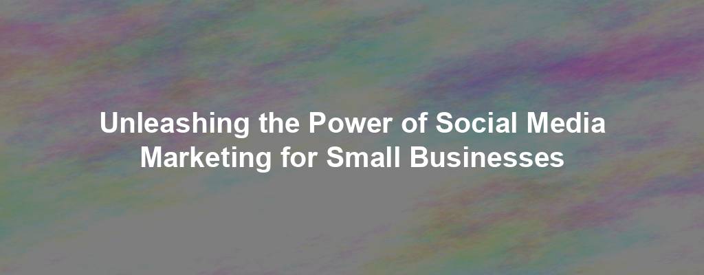 Unleashing the Power of Social Media Marketing for Small Businesses