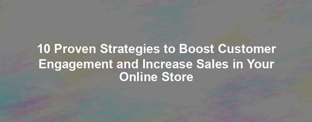 10 Proven Strategies to Boost Customer Engagement and Increase Sales in Your Online Store