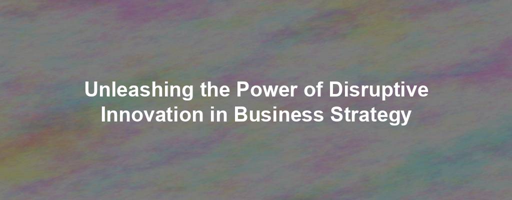 Unleashing the Power of Disruptive Innovation in Business Strategy