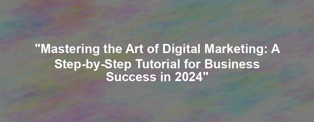 "Mastering the Art of Digital Marketing: A Step-by-Step Tutorial for Business Success in 2024"