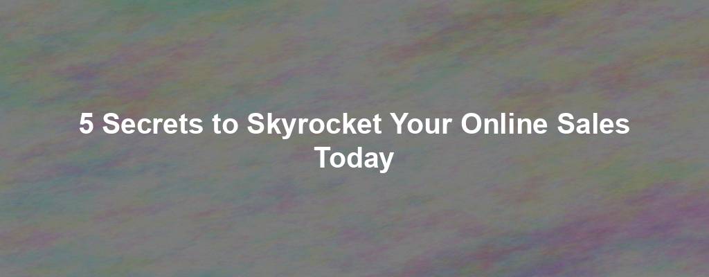 5 Secrets to Skyrocket Your Online Sales Today