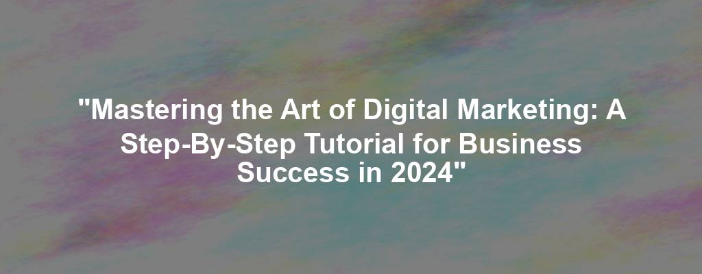 "Mastering the Art of Digital Marketing: A Step-By-Step Tutorial for Business Success in 2024"