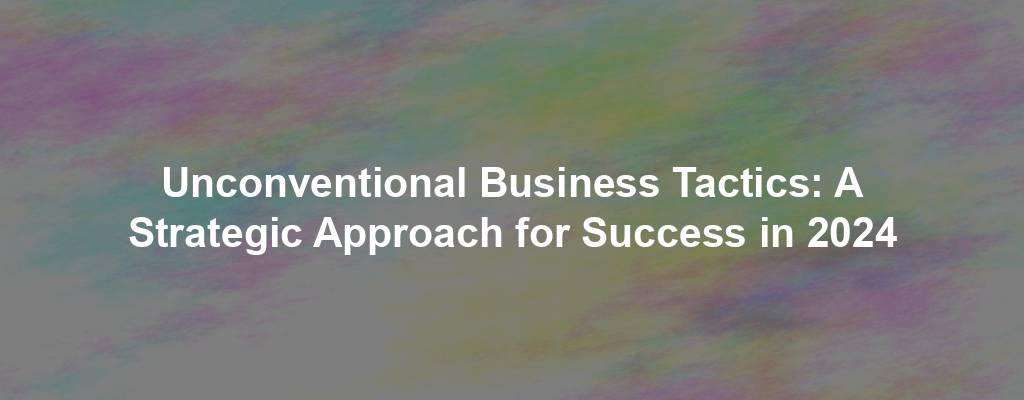 Unconventional Business Tactics: A Strategic Approach for Success in 2024