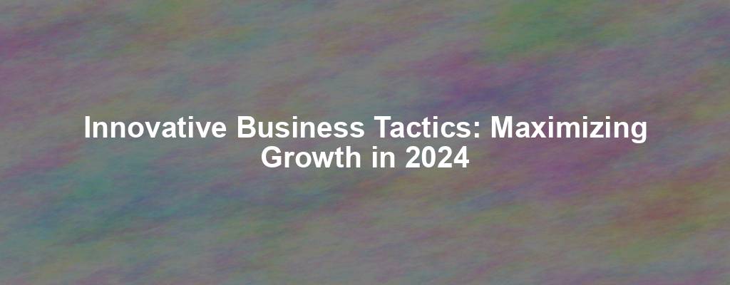 Innovative Business Tactics: Maximizing Growth in 2024