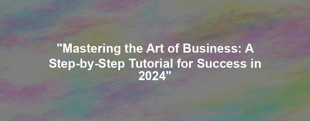 "Mastering the Art of Business: A Step-by-Step Tutorial for Success in 2024"