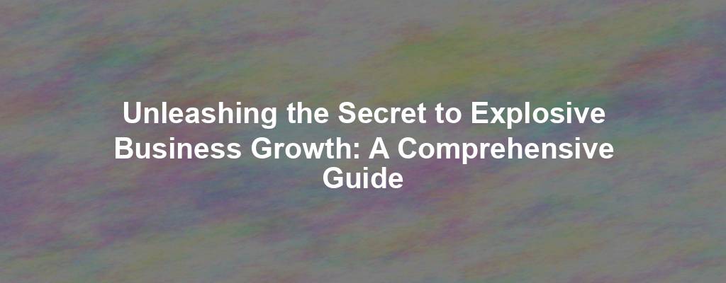 Unleashing the Secret to Explosive Business Growth: A Comprehensive Guide