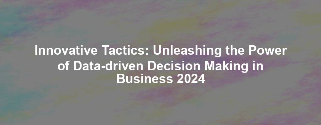 Innovative Tactics: Unleashing the Power of Data-driven Decision Making in Business 2024