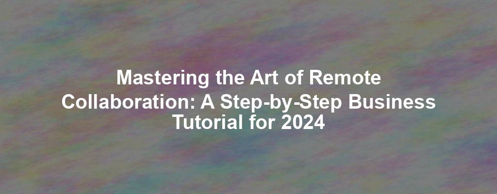 Mastering the Art of Remote Collaboration: A Step-by-Step Business Tutorial for 2024