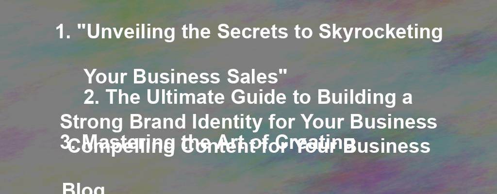 1. "Unveiling the Secrets to Skyrocketing Your Business Sales"
2. The Ultimate Guide to Building a Strong Brand Identity for Your Business
3. Mastering the Art of Creating Compelling Content for Your Business Blog
4. Top Tips for Harnessing the Power of Social Media Marketing for Your Business
5. How to Effectively Utilize Email Marketing to Boost Your Business Growth