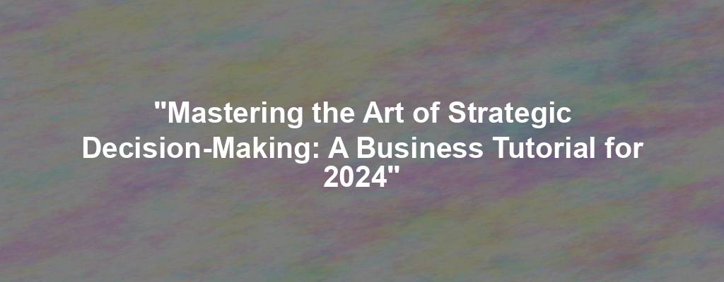 "Mastering the Art of Strategic Decision-Making: A Business Tutorial for 2024"