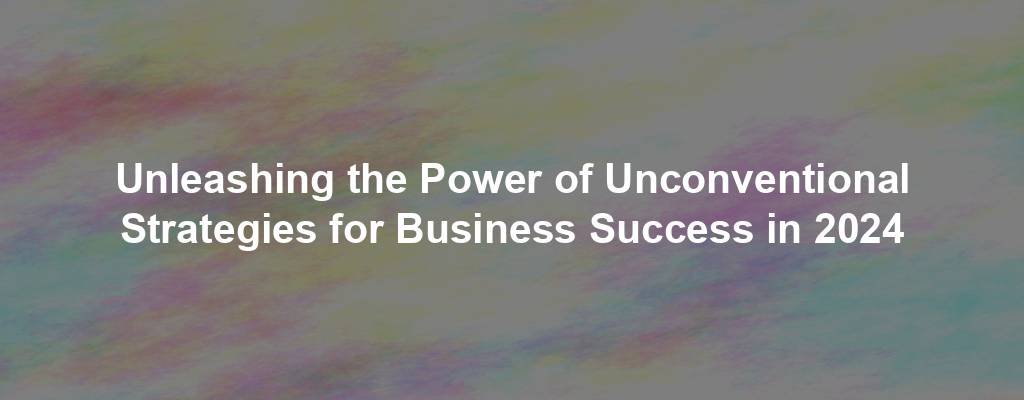 Unleashing the Power of Unconventional Strategies for Business Success in 2024