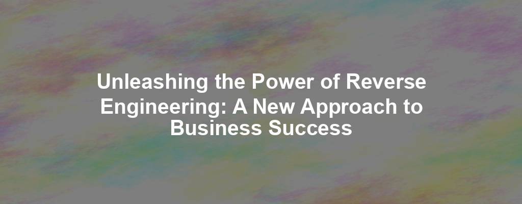 Unleashing the Power of Reverse Engineering: A New Approach to Business Success