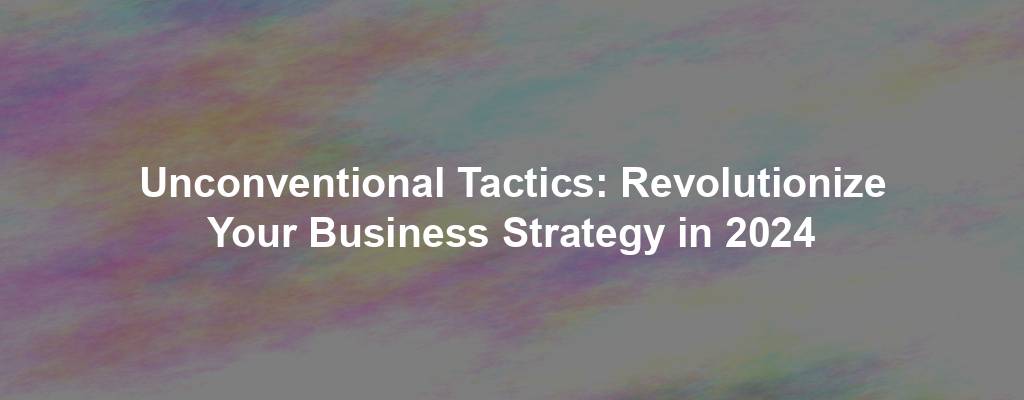 Unconventional Tactics: Revolutionize Your Business Strategy in 2024