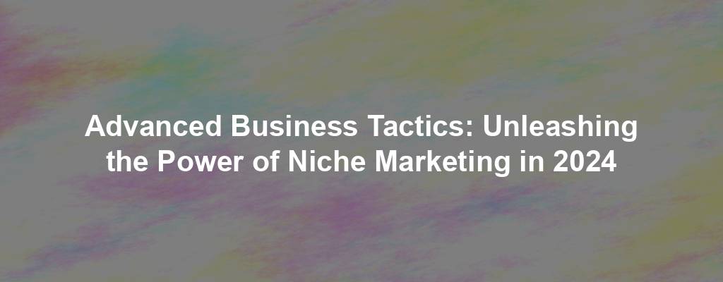 Advanced Business Tactics: Unleashing the Power of Niche Marketing in 2024