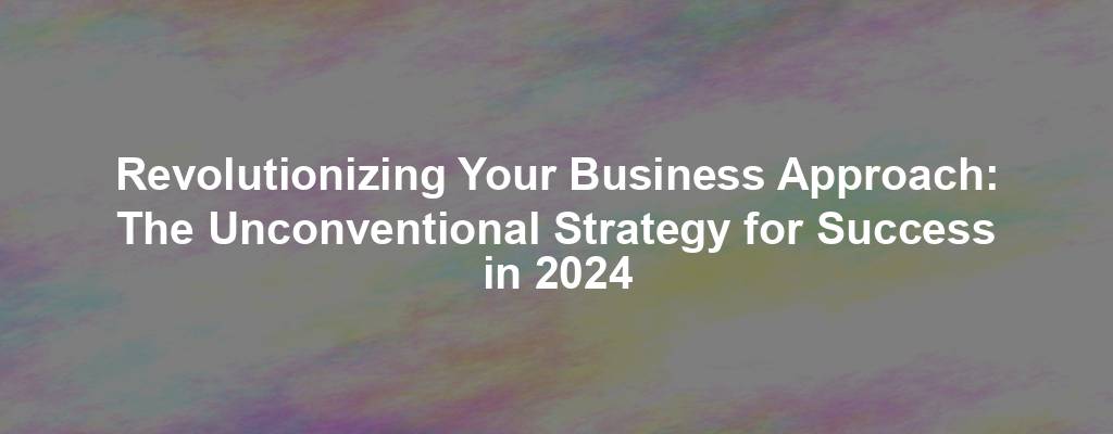 Revolutionizing Your Business Approach: The Unconventional Strategy for Success in 2024