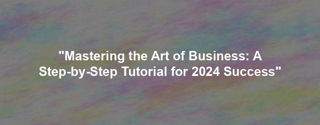 "Mastering the Art of Business: A Step-by-Step Tutorial for 2024 Success"