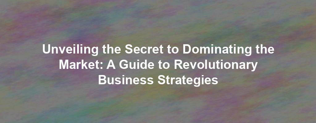 Unveiling the Secret to Dominating the Market: A Guide to Revolutionary Business Strategies