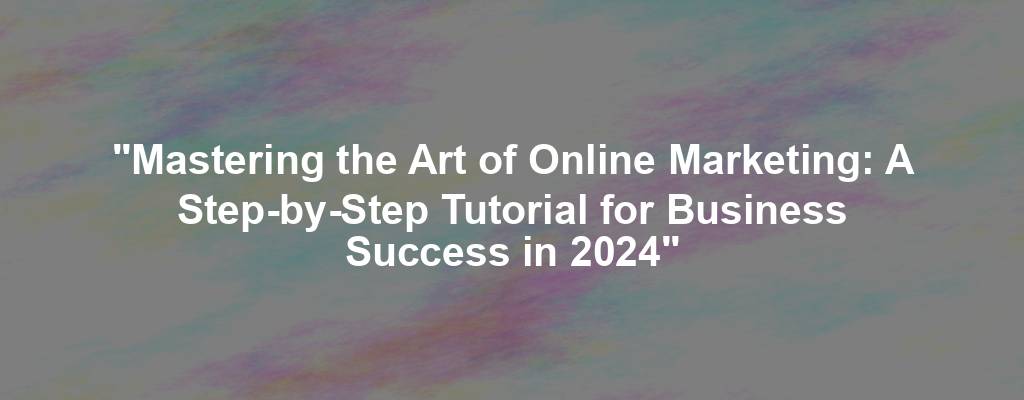 "Mastering the Art of Online Marketing: A Step-by-Step Tutorial for Business Success in 2024"