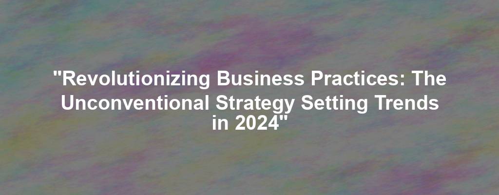 "Revolutionizing Business Practices: The Unconventional Strategy Setting Trends in 2024"