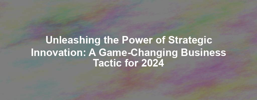 Unleashing the Power of Strategic Innovation: A Game-Changing Business Tactic for 2024