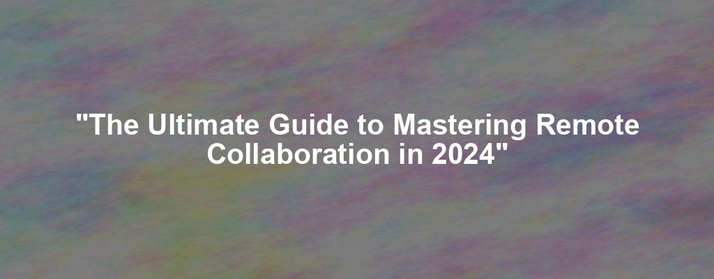 "The Ultimate Guide to Mastering Remote Collaboration in 2024"