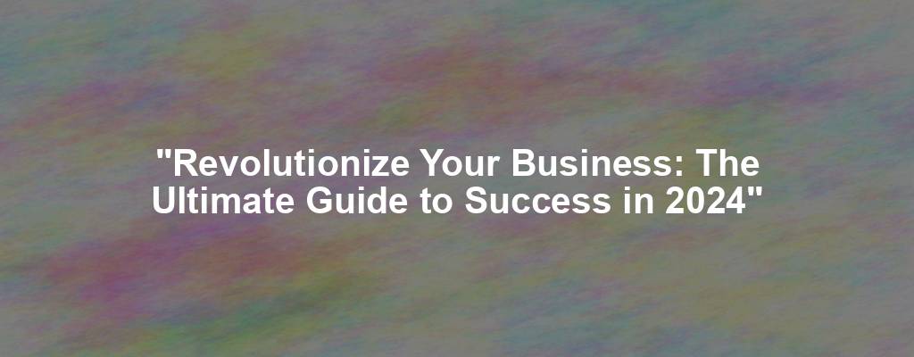 "Revolutionize Your Business: The Ultimate Guide to Success in 2024"