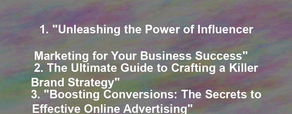 1. "Unleashing the Power of Influencer Marketing for Your Business Success"
2. The Ultimate Guide to Crafting a Killer Brand Strategy"
3. "Boosting Conversions: The Secrets to Effective Online Advertising"
4. "10 Innovative Ways to Skyrocket Your Business Growth"
5. "The Art of Storytelling: How to Create Compelling Content for Your Business"