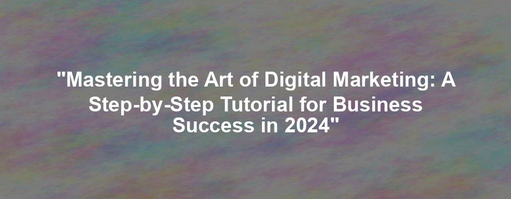 "Mastering the Art of Digital Marketing: A Step-by-Step Tutorial for Business Success in 2024"