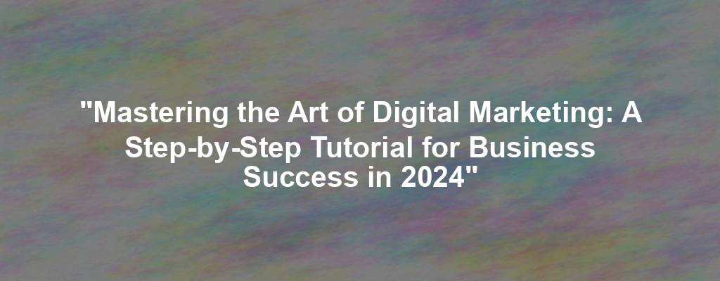 "Mastering the Art of Digital Marketing: A Step-by-Step Tutorial for Business Success in 2024"