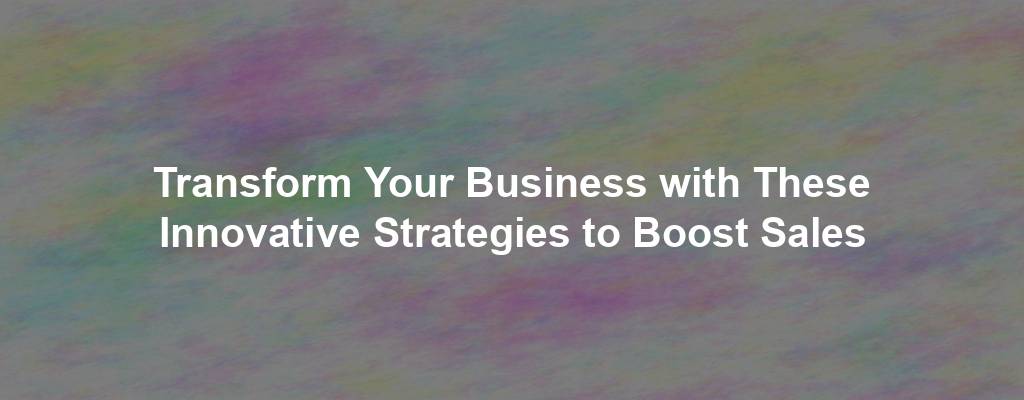 Transform Your Business with These Innovative Strategies to Boost Sales