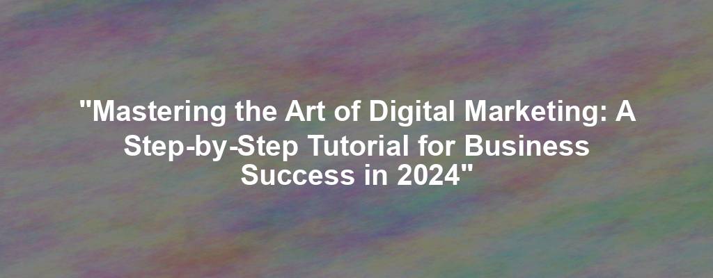 "Mastering the Art of Digital Marketing: A Step-by-Step Tutorial for Business Success in 2024"