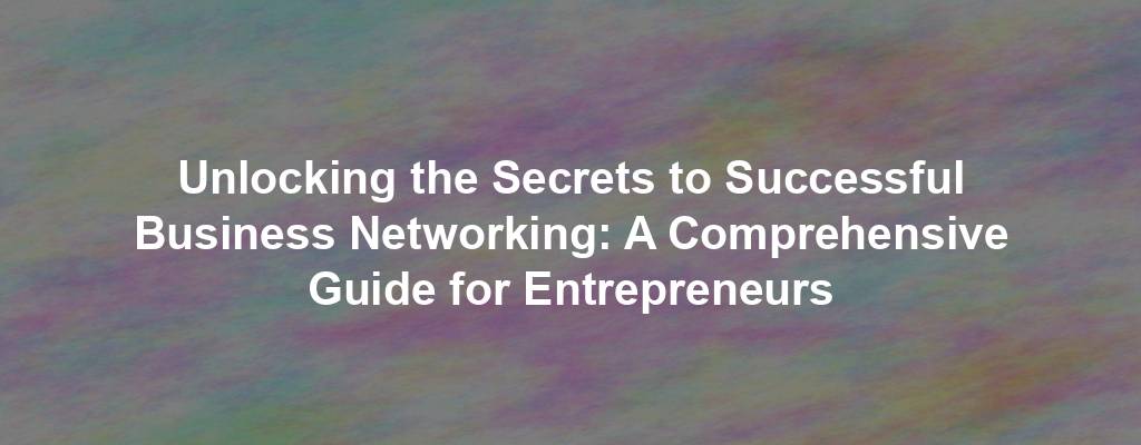 Unlocking the Secrets to Successful Business Networking: A Comprehensive Guide for Entrepreneurs