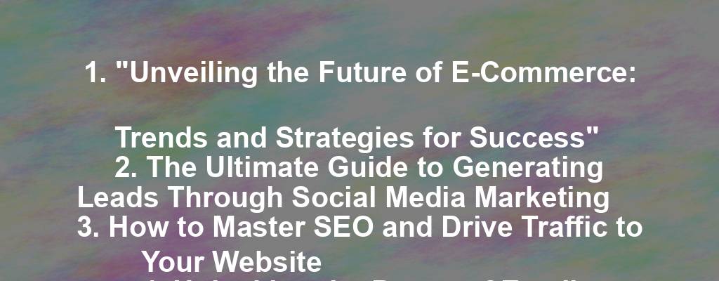 1. "Unveiling the Future of E-Commerce: Trends and Strategies for Success"
2. The Ultimate Guide to Generating Leads Through Social Media Marketing
3. How to Master SEO and Drive Traffic to Your Website
4. Unlocking the Power of Email Marketing: Strategies for Success
5. The Art of Effective Branding: Building a Strong Identity for Your Business