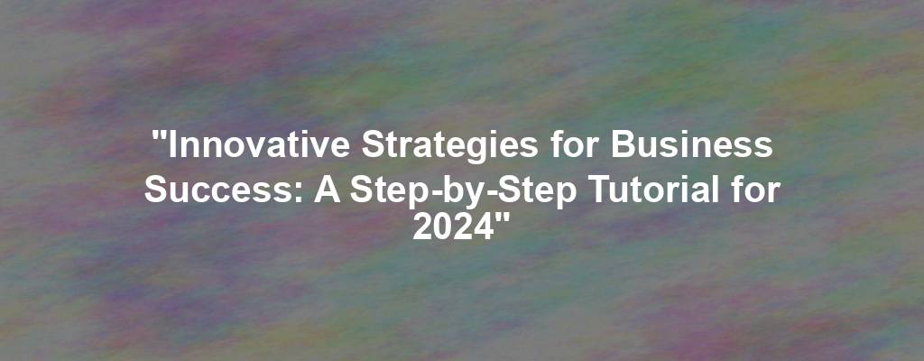 "Innovative Strategies for Business Success: A Step-by-Step Tutorial for 2024"