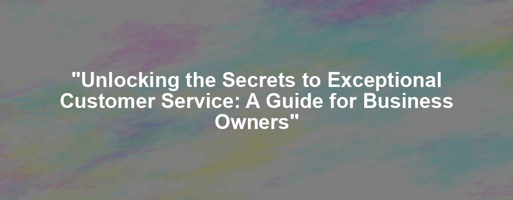 "Unlocking the Secrets to Exceptional Customer Service: A Guide for Business Owners"