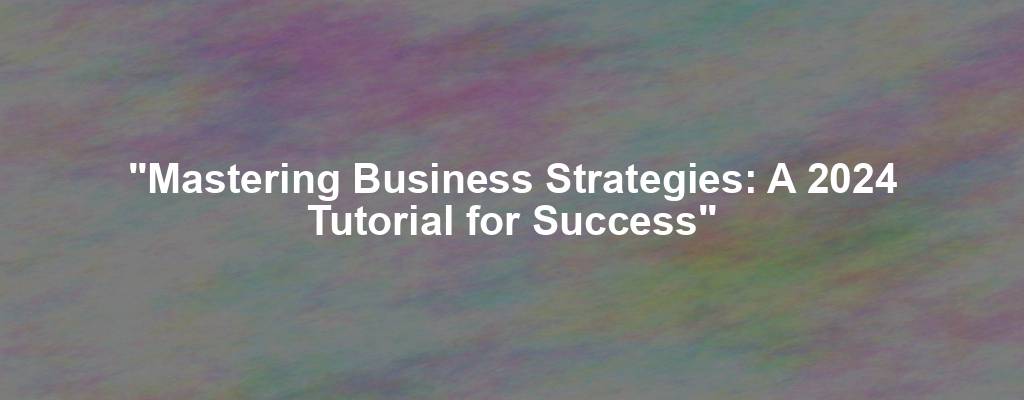 "Mastering Business Strategies: A 2024 Tutorial for Success"