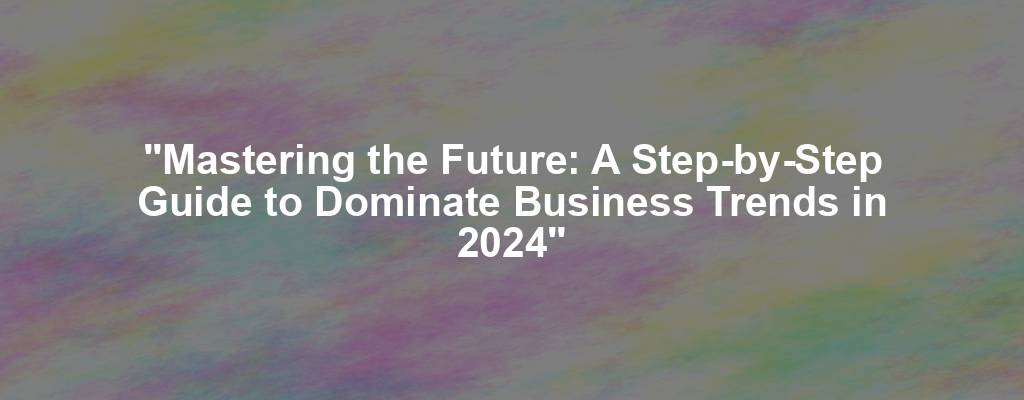 "Mastering the Future: A Step-by-Step Guide to Dominate Business Trends in 2024"