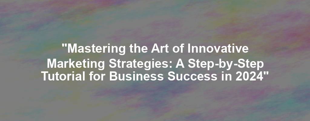 "Mastering the Art of Innovative Marketing Strategies: A Step-by-Step Tutorial for Business Success in 2024"