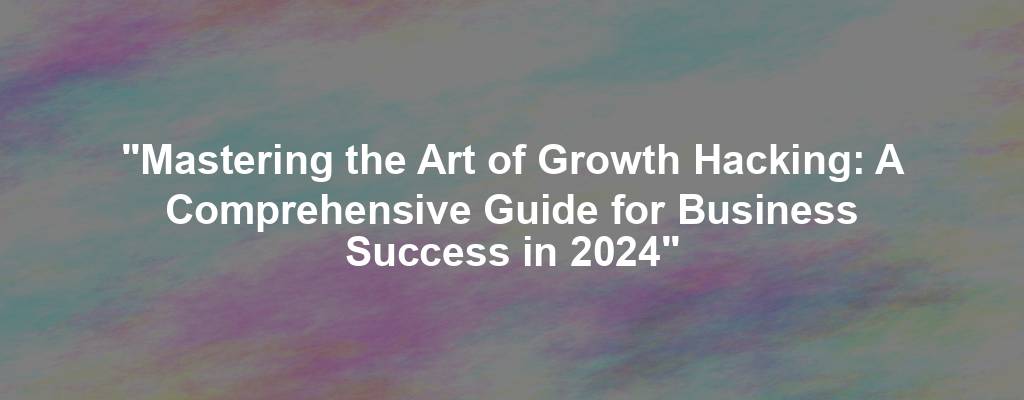 "Mastering the Art of Growth Hacking: A Comprehensive Guide for Business Success in 2024"