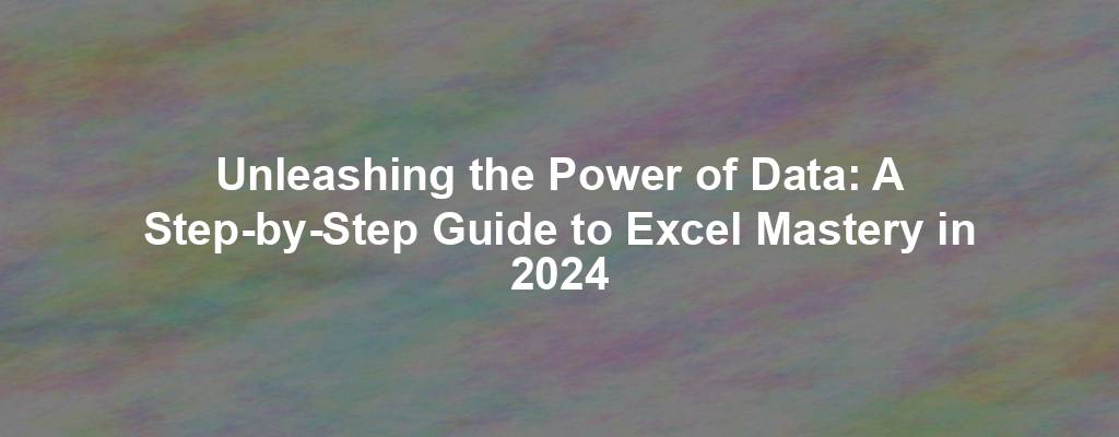 Unleashing the Power of Data: A Step-by-Step Guide to Excel Mastery in 2024