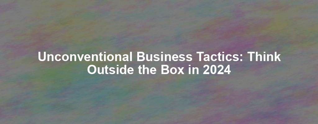 Unconventional Business Tactics: Think Outside the Box in 2024