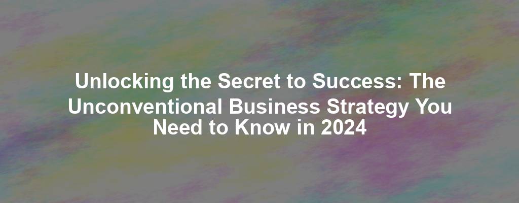 Unlocking the Secret to Success: The Unconventional Business Strategy You Need to Know in 2024