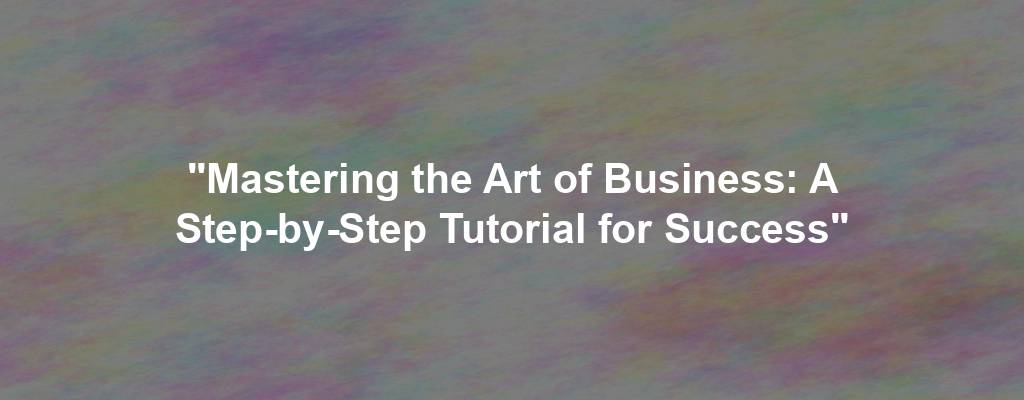 "Mastering the Art of Business: A Step-by-Step Tutorial for Success"