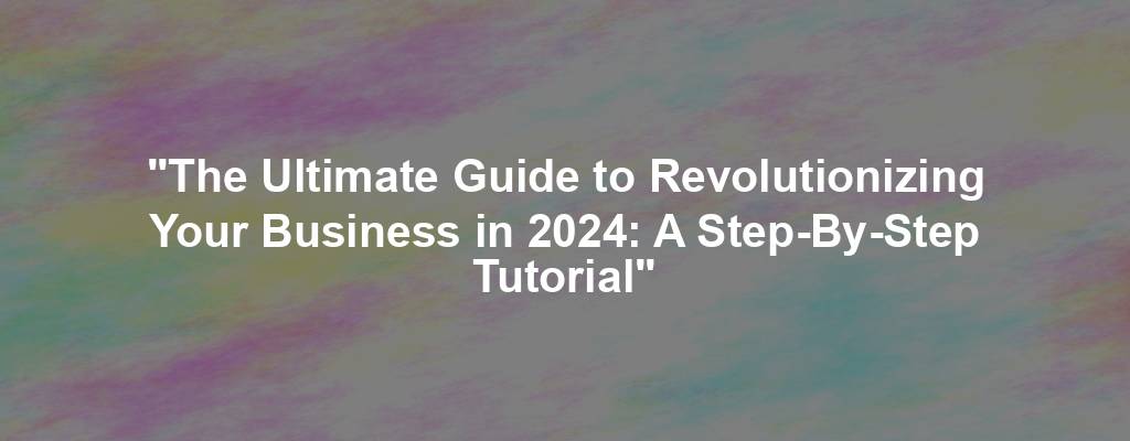 "The Ultimate Guide to Revolutionizing Your Business in 2024: A Step-By-Step Tutorial"