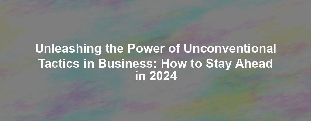 Unleashing the Power of Unconventional Tactics in Business: How to Stay Ahead in 2024