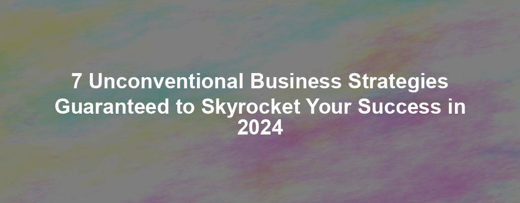 7 Unconventional Business Strategies Guaranteed to Skyrocket Your Success in 2024