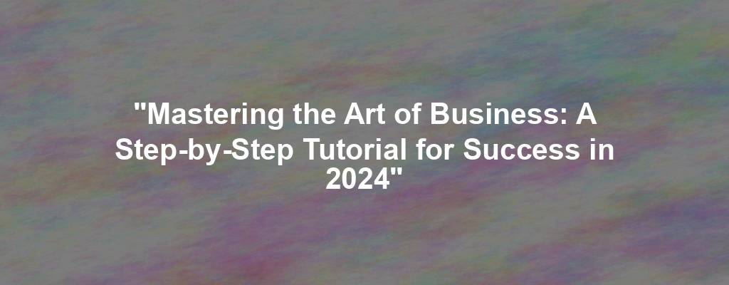 "Mastering the Art of Business: A Step-by-Step Tutorial for Success in 2024"