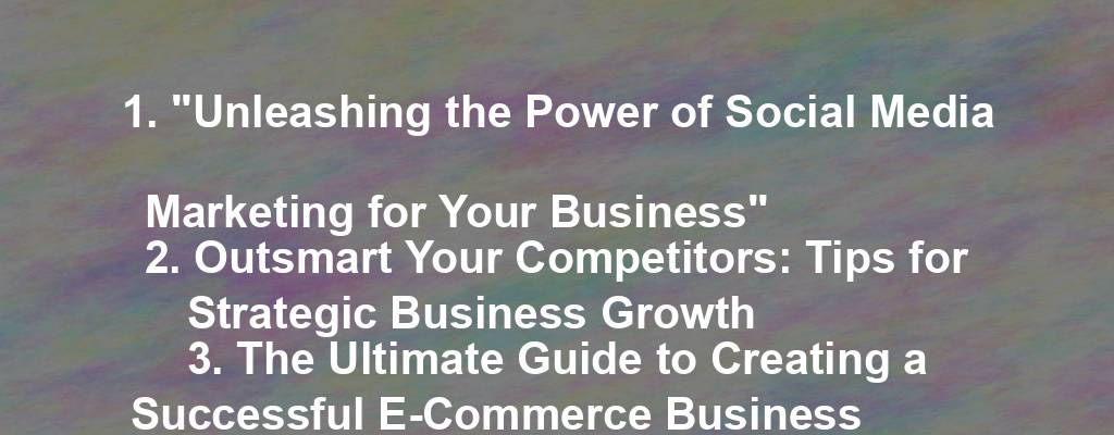 1. "Unleashing the Power of Social Media Marketing for Your Business"
2. Outsmart Your Competitors: Tips for Strategic Business Growth
3. The Ultimate Guide to Creating a Successful E-Commerce Business
4. Elevate Your Brand: Effective Ways to Boost Brand Awareness
5. Mastering the Art of Email Marketing for Business Success