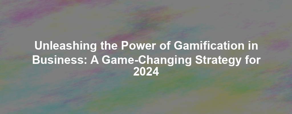 Unleashing the Power of Gamification in Business: A Game-Changing Strategy for 2024