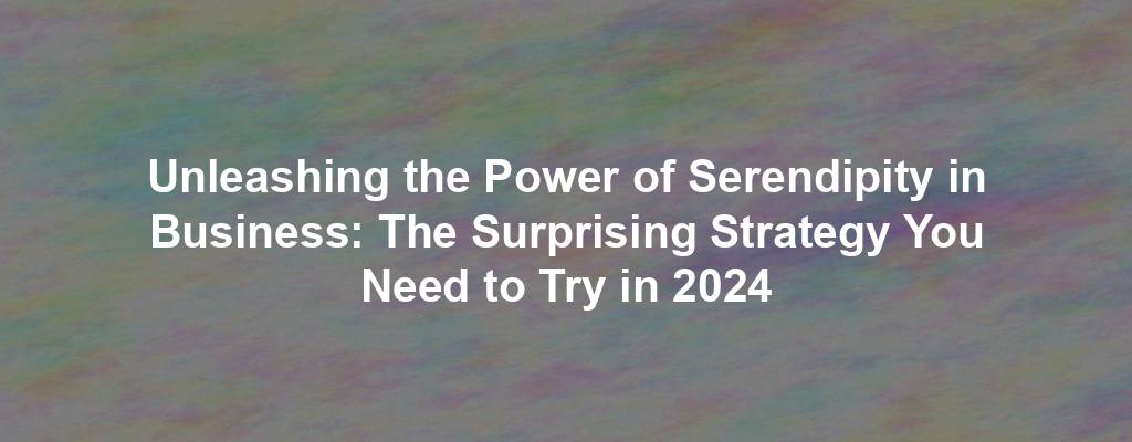 Unleashing the Power of Serendipity in Business: The Surprising Strategy You Need to Try in 2024